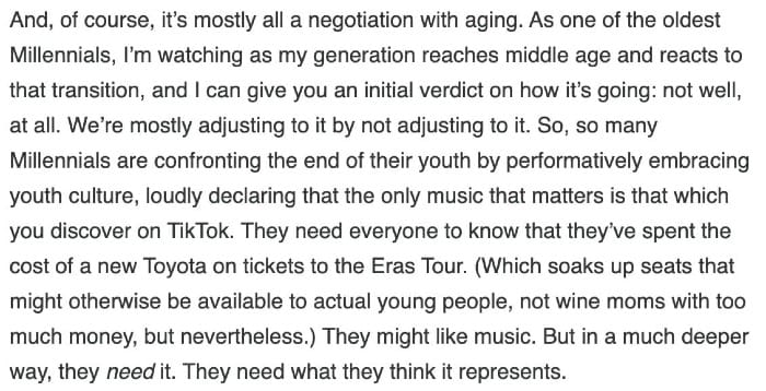 And, of course, it's mostly all a negotiation with aging. As one of the oldest Millennials, I'm watching as my generation reaches middle age and reacts to that transition, and I can give you an initial verdict on how it's going: not well, at all. We're mostly adjusting to it by not adjusting to it. So, so many Millennials are confronting the end of their youth by performatively embracing youth culture, loudly declaring that the only music that matters is that which you discover on TikTok. They need everyone to know that they've spent the cost of a new Toyota on tickets to the Eras Tour. (Which soaks up seats that might otherwise be available to actual young people, not wine moms with too much money, but nevertheless.) They might like music. But in a much deeper way, they need it. They need what they think it represents.