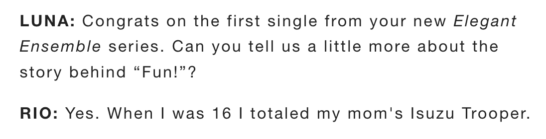 LUNA: Congrats on the first single from your new Elegant Ensemble series. Can you tell us a little more about the story behind "Fun!"? RIO: Yes. When I was 16 | totaled my mom's Isuzu Trooper.